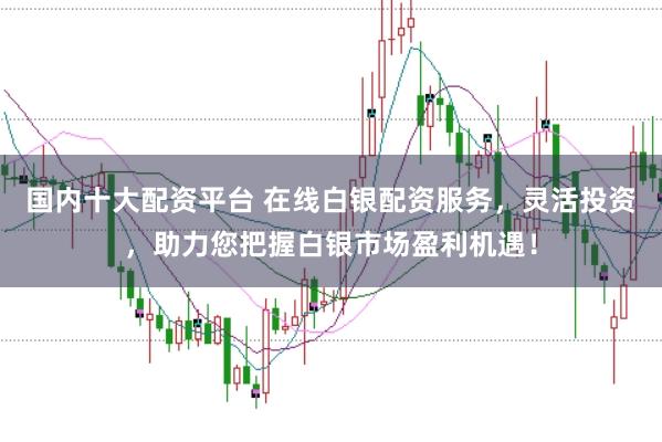 国内十大配资平台 在线白银配资服务，灵活投资，助力您把握白银市场盈利机遇！