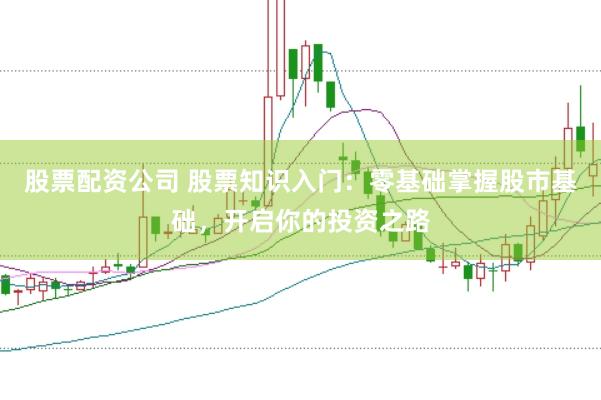 股票配资公司 股票知识入门：零基础掌握股市基础，开启你的投资之路
