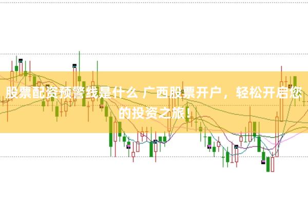 股票配资预警线是什么 广西股票开户，轻松开启您的投资之旅！