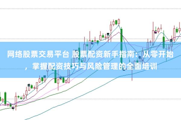 网络股票交易平台 股票配资新手指南：从零开始，掌握配资技巧与风险管理的全面培训