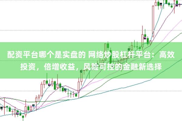 配资平台哪个是实盘的 网络炒股杠杆平台：高效投资，倍增收益，风险可控的金融新选择