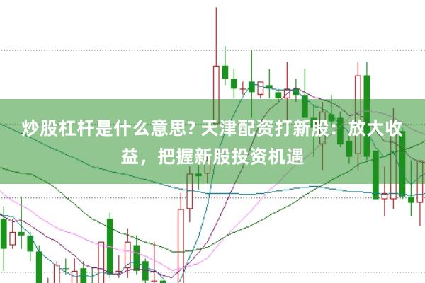炒股杠杆是什么意思? 天津配资打新股：放大收益，把握新股投资机遇