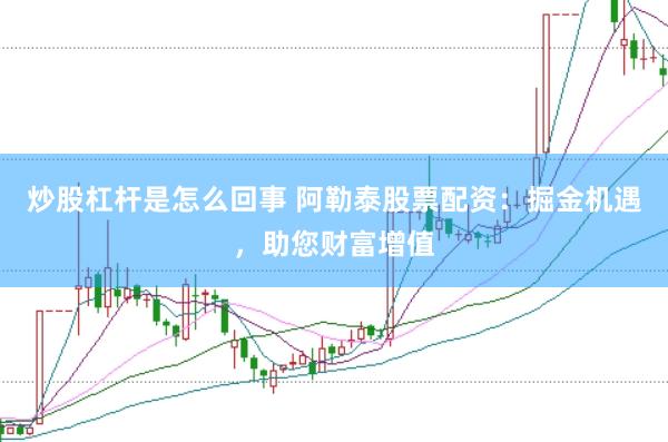 炒股杠杆是怎么回事 阿勒泰股票配资：掘金机遇，助您财富增值