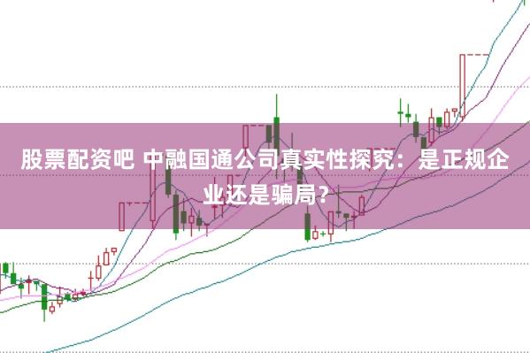 股票配资吧 中融国通公司真实性探究：是正规企业还是骗局？