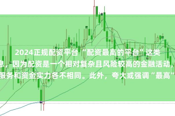 2024正规配资平台 “配资最高的平台”这类标题可能涉及误导性信息，因为配资是一个相对复杂且风险较高的金融活动，不同平台提供的配资服务和资金实力各不相同。此外，夸大或强调“最高”这样的绝对化词汇可能会引起读者的误解和不必要的风险暴露。