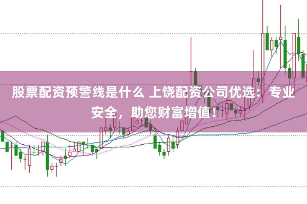 股票配资预警线是什么 上饶配资公司优选：专业安全，助您财富增值！