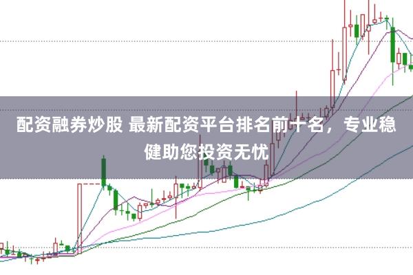 配资融券炒股 最新配资平台排名前十名，专业稳健助您投资无忧