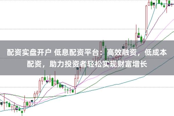 配资实盘开户 低息配资平台：高效融资，低成本配资，助力投资者轻松实现财富增长