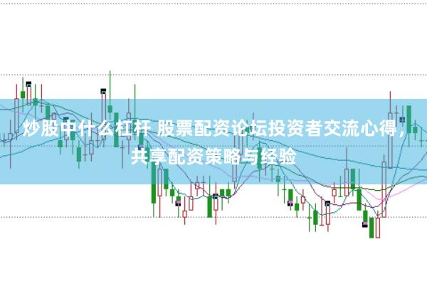 炒股中什么杠杆 股票配资论坛投资者交流心得，共享配资策略与经验