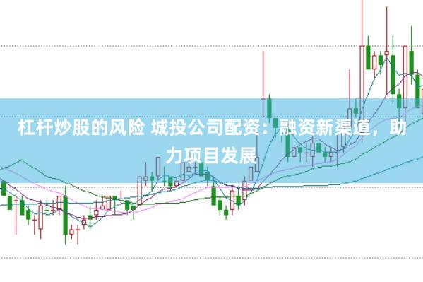 杠杆炒股的风险 城投公司配资：融资新渠道，助力项目发展