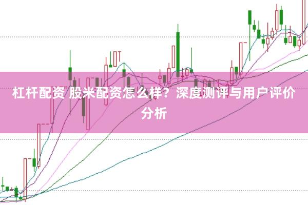 杠杆配资 股米配资怎么样？深度测评与用户评价分析