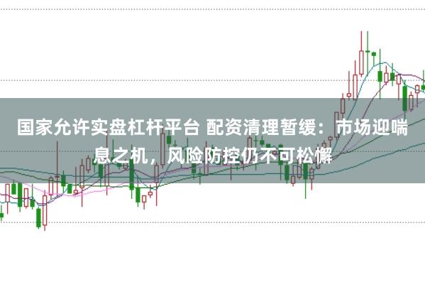 国家允许实盘杠杆平台 配资清理暂缓:市场迎喘息之机,风险防控仍不可松懈