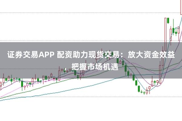 证券交易APP 配资助力现货交易:放大资金效益,把握市场机遇