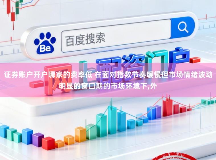 证券账户开户哪家的费率低 在面对指数节奏缓慢但市场情绪波动明显的窗口期的市场环境下,外