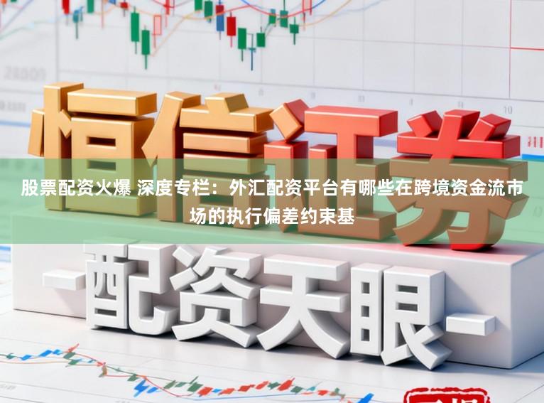 股票配资火爆 深度专栏：外汇配资平台有哪些在跨境资金流市场的执行偏差约束基