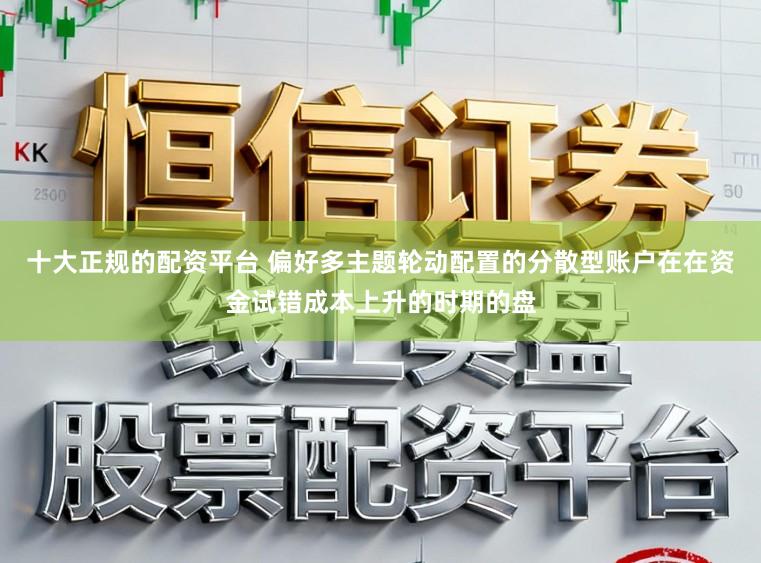 十大正规的配资平台 偏好多主题轮动配置的分散型账户在在资金试错成本上升的时期的盘