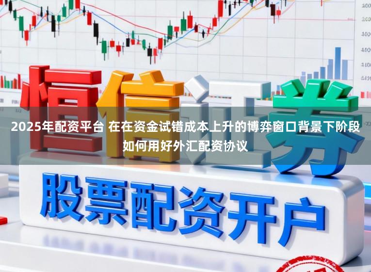 2025年配资平台 在在资金试错成本上升的博弈窗口背景下阶段如何用好外汇配资协议