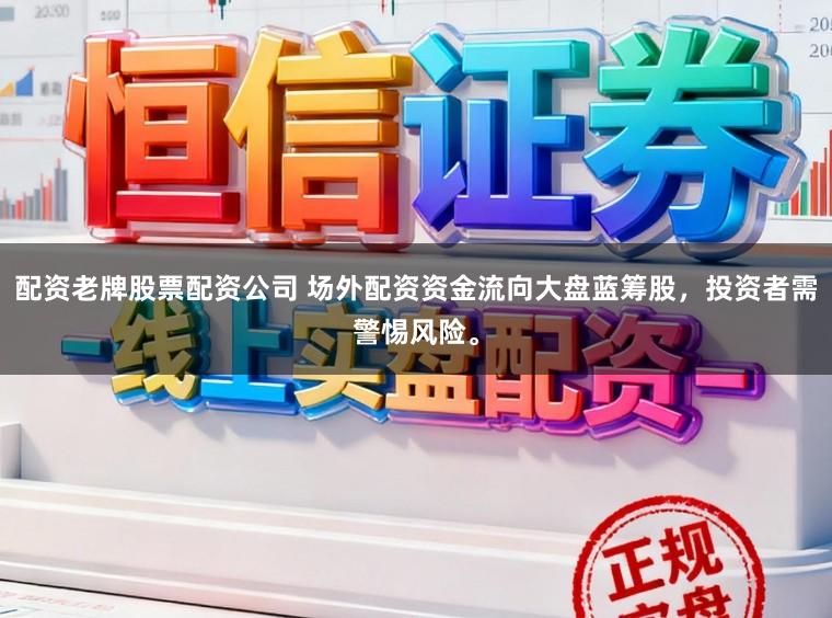 配资老牌股票配资公司 场外配资资金流向大盘蓝筹股，投资者需警惕风险。