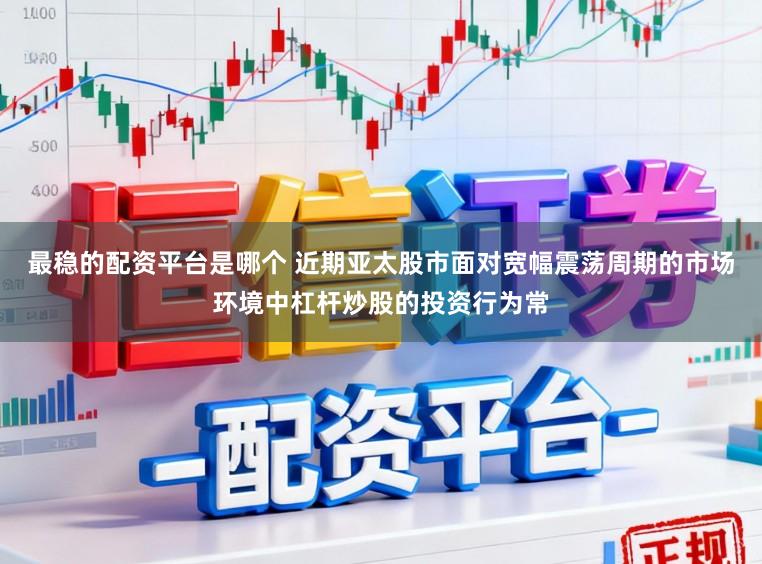 最稳的配资平台是哪个 近期亚太股市面对宽幅震荡周期的市场环境中杠杆炒股的投资行为常