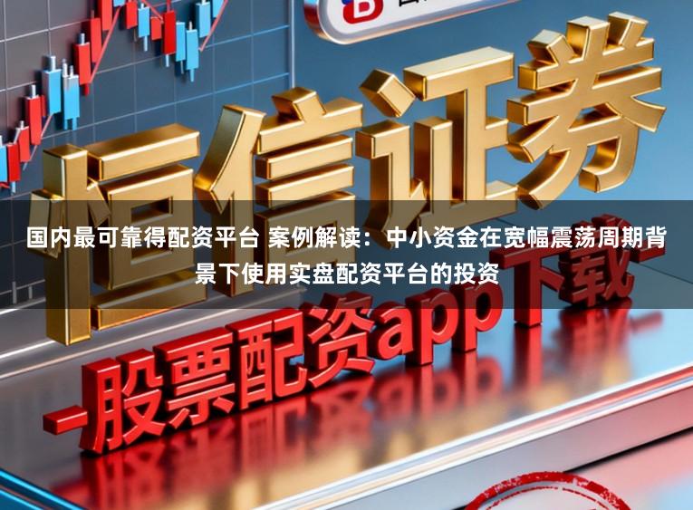 国内最可靠得配资平台 案例解读：中小资金在宽幅震荡周期背景下使用实盘配资平台的投资