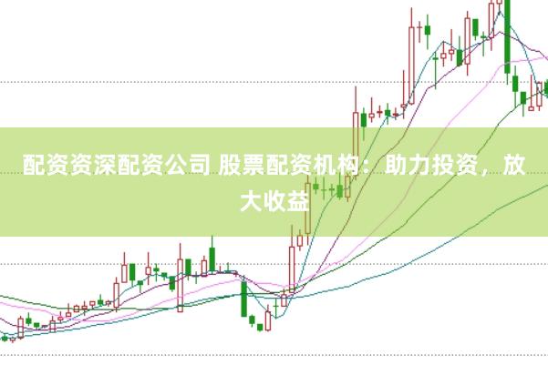配资资深配资公司 股票配资机构：助力投资，放大收益